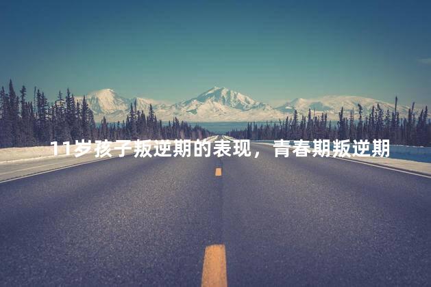 11岁孩子叛逆期的表现，青春期叛逆期有哪些症状