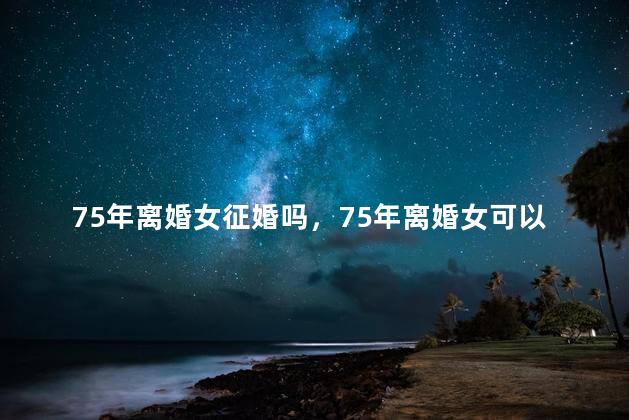 75年离婚女征婚吗，75年离婚女可以征婚吗