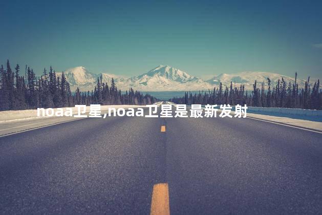 noaa卫星,noaa卫星是最新发射的吗