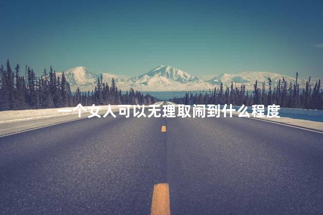 一个女人可以无理取闹到什么程度，女人无理取闹到什么地步了