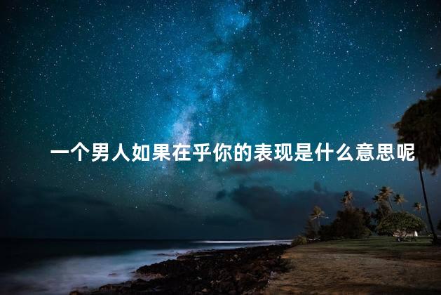一个男人如果在乎你的表现是什么意思呢，当一个男人在乎你的表现说明什么