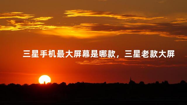 三星手机最大屏幕是哪款，三星老款大屏手机