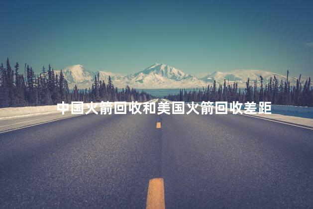 中国火箭回收和美国火箭回收差距，中国火箭可回收和美国的相比