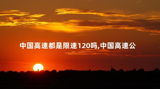 中国高速都是限速120吗,中国高速公路统一限速120公里吗