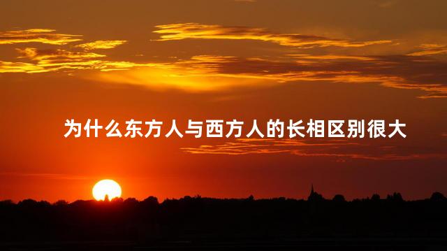 为什么东方人与西方人的长相区别很大，东方人和西方人为什么长得不一样
