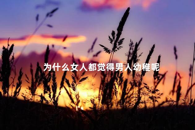为什么女人都觉得男人幼稚呢，为什么有的女人总喜欢说男人幼稚