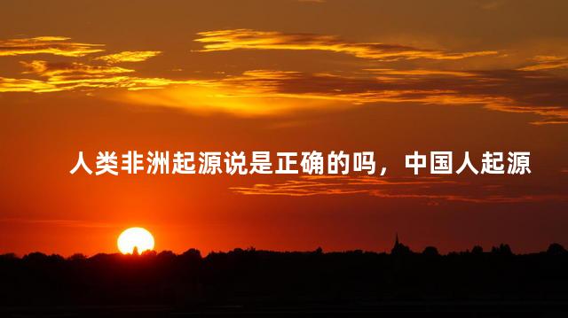 人类非洲起源说是正确的吗，中国人起源于非洲吗