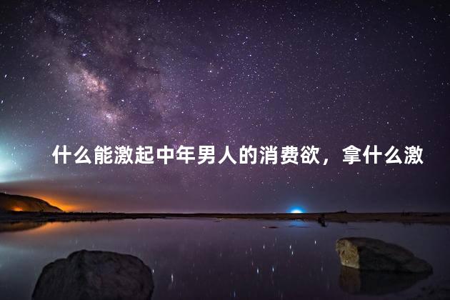 什么能激起中年男人的消费欲，拿什么激起中年男人的消费欲