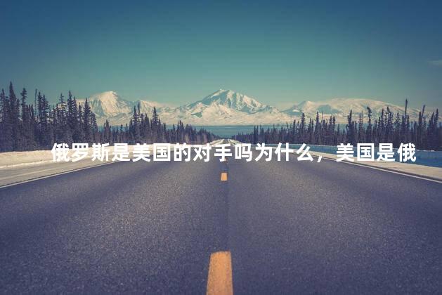 俄罗斯是美国的对手吗为什么，美国是俄罗斯敌人吗