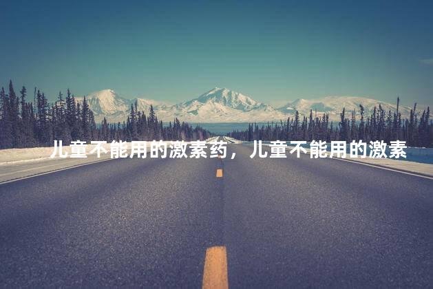 儿童不能用的激素药，儿童不能用的激素药有哪些