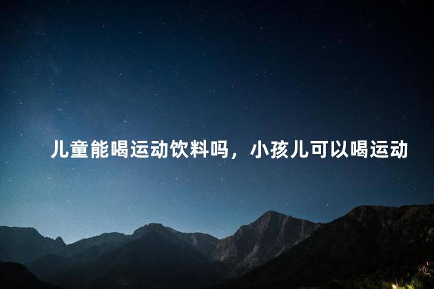 儿童能喝运动饮料吗，小孩儿可以喝运动饮料吗
