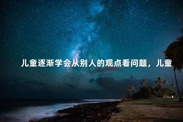 儿童逐渐学会从别人的观点看问题，儿童不能从他人的角度来考虑问题