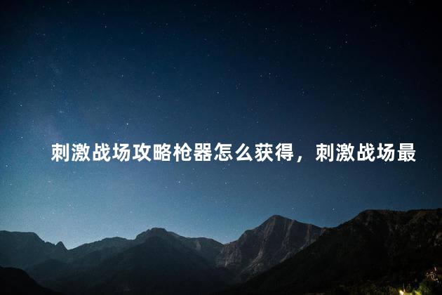 刺激战场攻略枪器怎么获得，刺激战场最好的枪