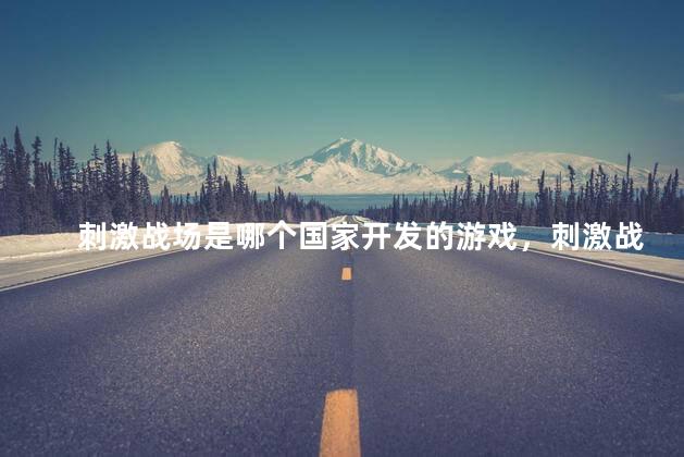 刺激战场是哪个国家开发的游戏，刺激战场出自哪个国家