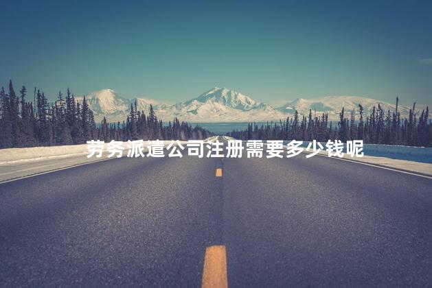 劳务派遣公司注册需要多少钱呢 劳务派遣资质办理多少钱