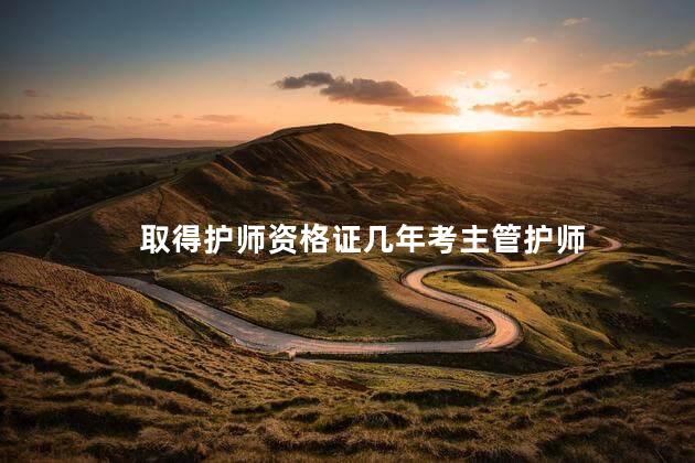 取得护师资格证几年考主管护师 护士晋升主管护师条件
