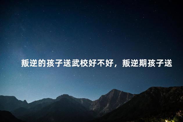 叛逆的孩子送武校好不好，叛逆期孩子送到武校会变好吗