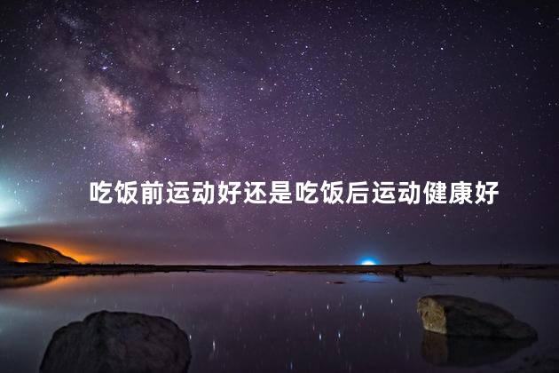 吃饭前运动好还是吃饭后运动健康好，吃饭前跑步好不好