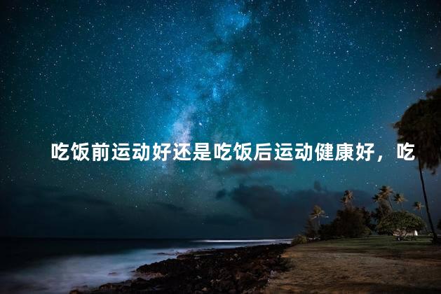 吃饭前运动好还是吃饭后运动健康好，吃饭前跑步好不好