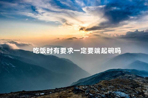 吃饭时有要求一定要端起碗吗，吃饭时为什么要端起碗