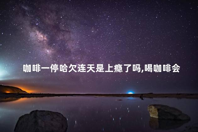 咖啡一停哈欠连天是上瘾了吗,喝咖啡会上癮吗