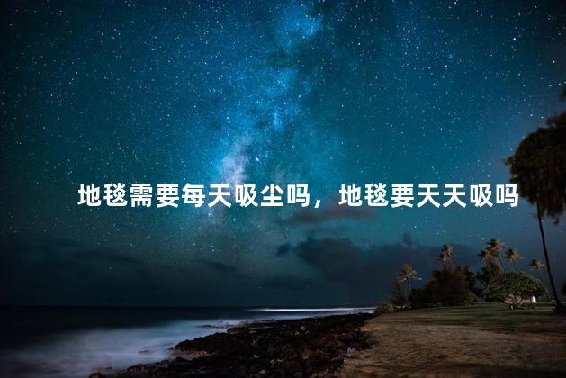 地毯需要每天吸尘吗，地毯要天天吸吗
