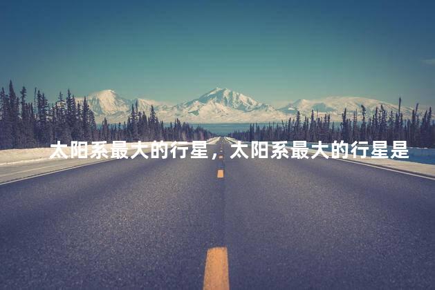 太阳系最大的行星，太阳系最大的行星是哪一个