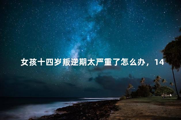 女孩十四岁叛逆期太严重了怎么办，14岁女孩叛逆期该如何教育