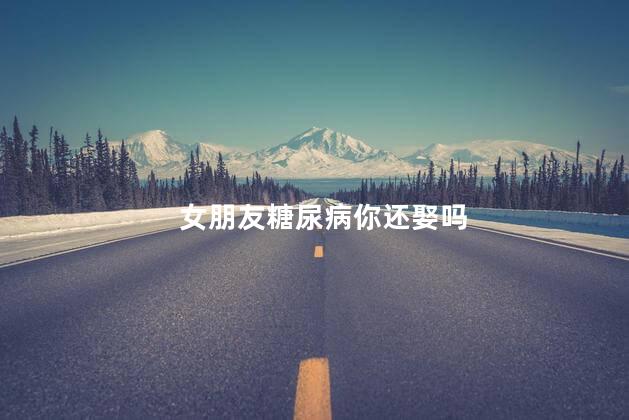 女朋友糖尿病你还娶吗,女朋友得了糖尿病该分手吗