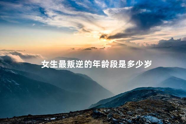 女生最叛逆的年龄段是多少岁，女孩叛逆期最严重是多少岁