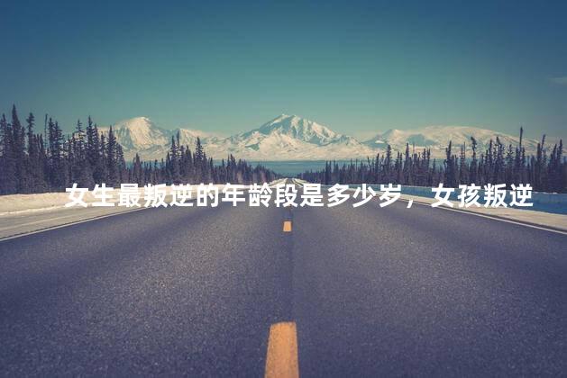 女生最叛逆的年龄段是多少岁，女孩叛逆期最严重是多少岁