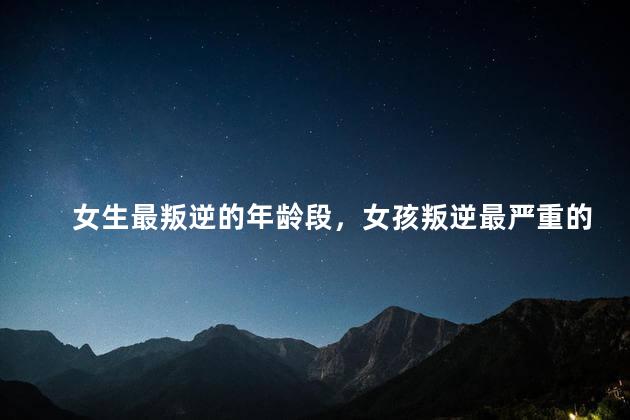 女生最叛逆的年龄段，女孩叛逆最严重的程度是什么
