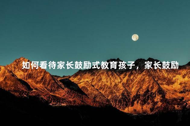 如何看待家长鼓励式教育孩子，家长鼓励式教育孩子真的好吗