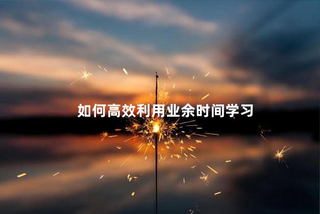 如何高效利用业余时间学习，有效利用好业余时间的方法