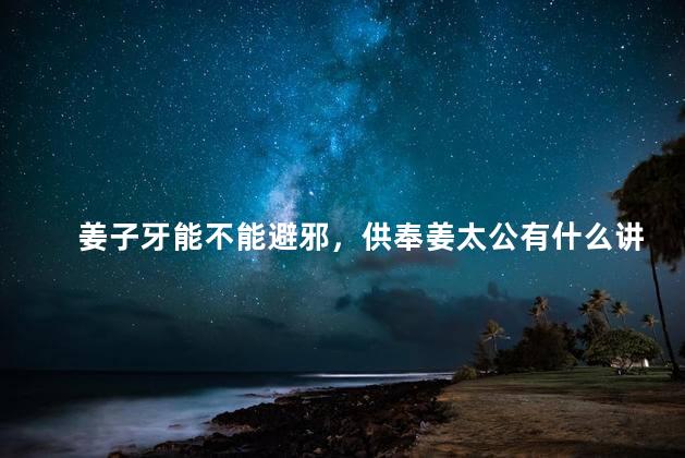 姜子牙能不能避邪，供奉姜太公有什么讲究