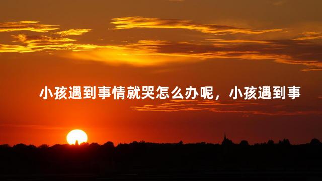 小孩遇到事情就哭怎么办呢，小孩遇到事情就哭家长怎么引导