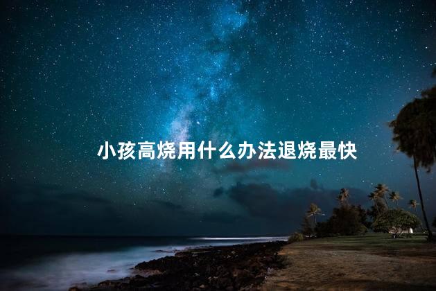 小孩高烧用什么办法退烧最快，小孩退高烧最好的办法