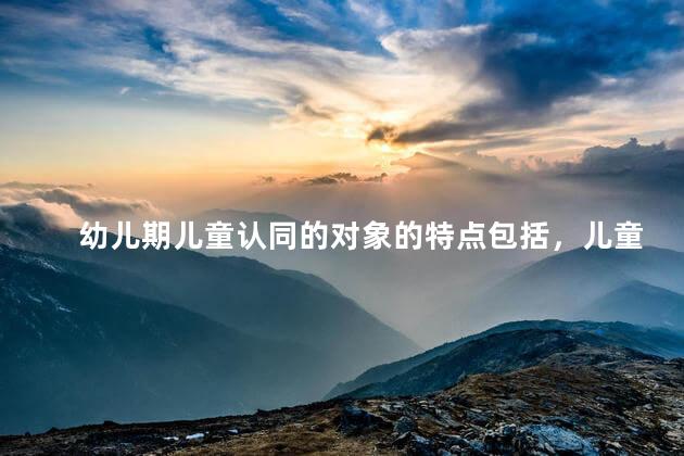 幼儿期儿童认同的对象的特点包括，儿童认同的对象的特点有哪些