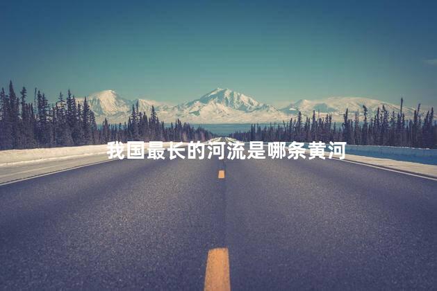 我国最长的河流是哪条黄河，我国最长的河流是哪条