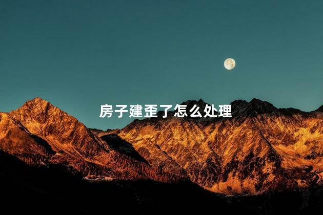 房子建歪了怎么处理,房子建歪了如何补救
