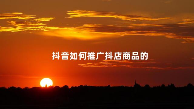 抖音如何推广抖店商品的 抖音前期是怎么推广起来的