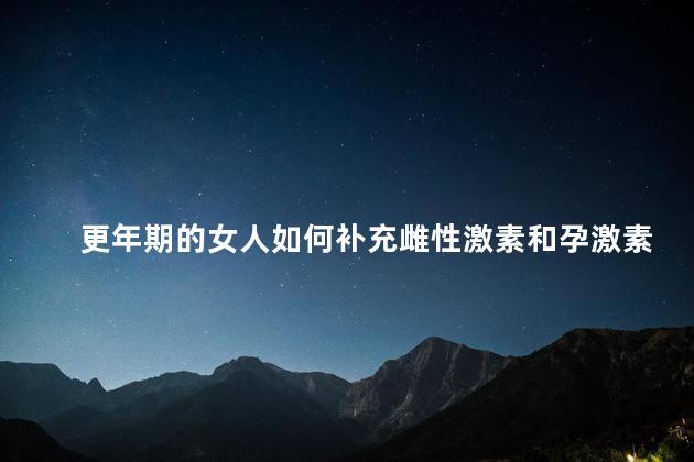 更年期的女人如何补充雌性激素和孕激素，更年期怎么补充雌孕激素