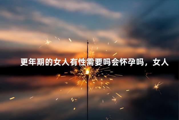 更年期的女人有性需要吗会怀孕吗，女人更年期了还有性的需要吗