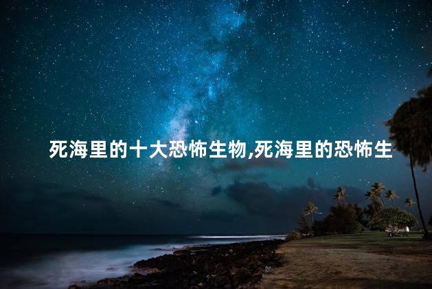 死海里的十大恐怖生物,死海里的恐怖生物有哪些
