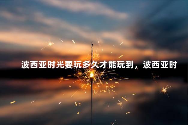 波西亚时光要玩多久才能玩到，波西亚时光最多能玩多少年