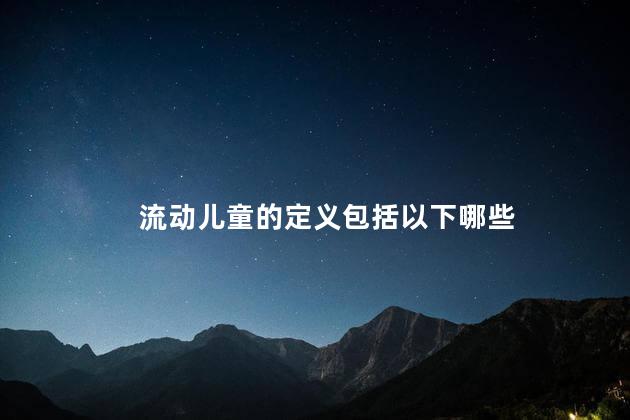 流动儿童的定义包括以下哪些，流动儿童的概念