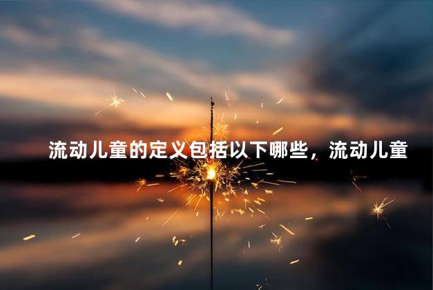 流动儿童的定义包括以下哪些，流动儿童的概念