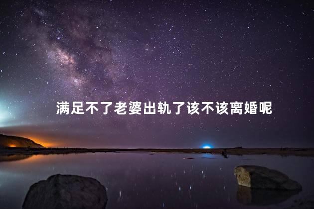满足不了老婆出轨了该不该离婚呢，满足不了老婆出轨了该不该原谅