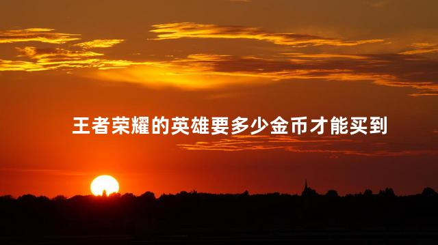 王者荣耀的英雄要多少金币才能买到，王者荣耀的英雄要多少金币换