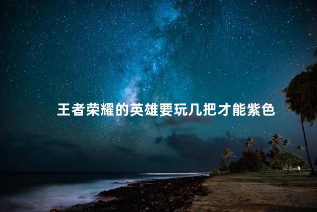 王者荣耀的英雄要玩几把才能紫色，王者紫色熟练度至少要打几把